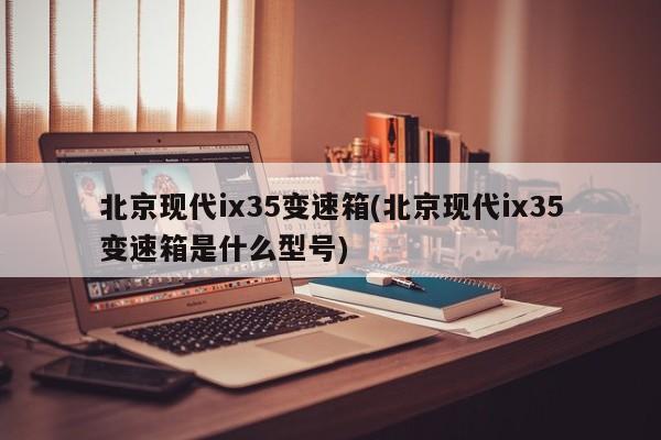 北京现代ix35变速箱(北京现代ix35变速箱是什么型号)