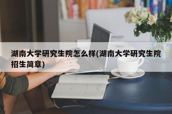 湖南大学研究生院怎么样(湖南大学研究生院招生简章)