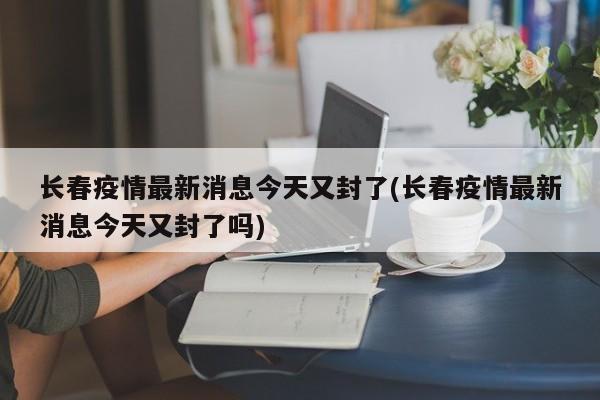 长春疫情最新消息今天又封了(长春疫情最新消息今天又封了吗)