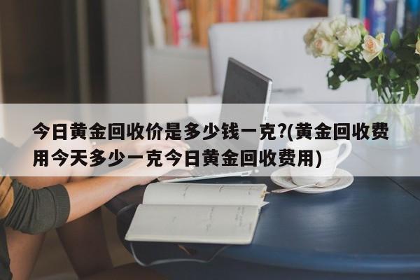 今日黄金回收价是多少钱一克?(黄金回收费用今天多少一克今日黄金回收费用)