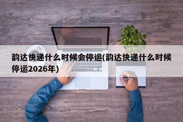 韵达快递什么时候会停运(韵达快递什么时候停运2026年)