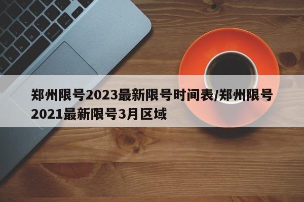 郑州限号2023最新限号时间表/郑州限号2021最新限号3月区域