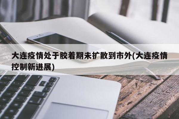 大连疫情处于胶着期未扩散到市外(大连疫情控制新进展)