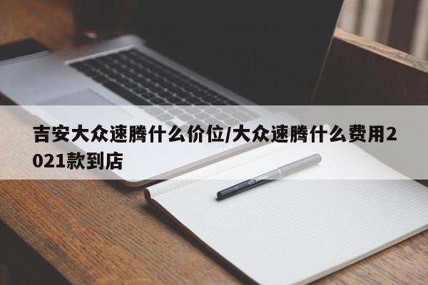 吉安大众速腾什么价位/大众速腾什么费用2021款到店