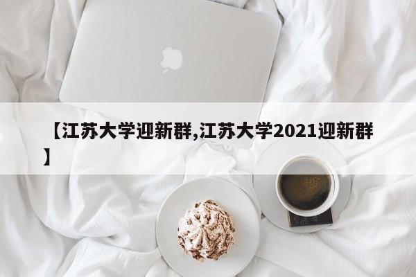 【江苏大学迎新群,江苏大学2021迎新群】