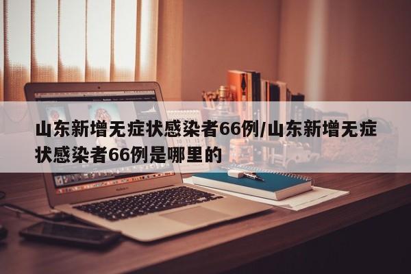山东新增无症状感染者66例/山东新增无症状感染者66例是哪里的
