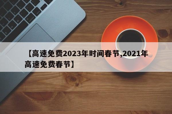【高速免费2023年时间春节,2021年高速免费春节】