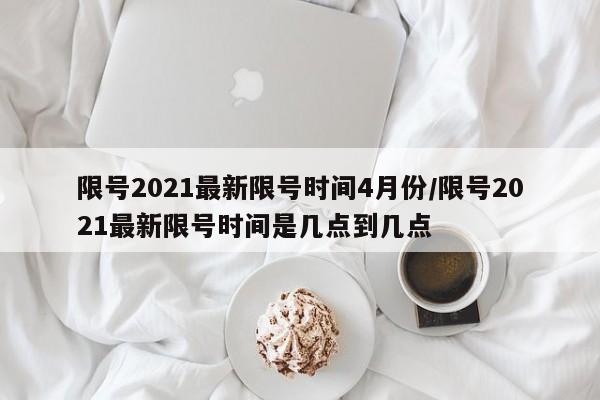 限号2021最新限号时间4月份/限号2021最新限号时间是几点到几点