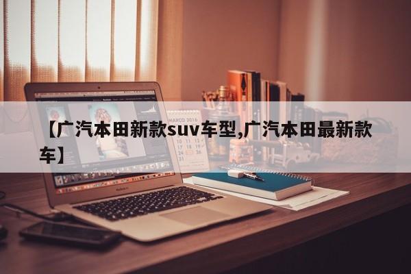 【广汽本田新款suv车型,广汽本田最新款车】