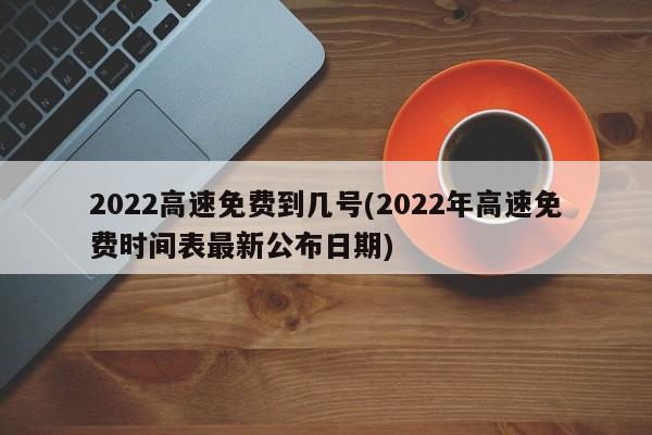 2022高速免费到几号(2022年高速免费时间表最新公布日期)