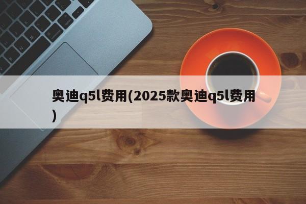 奥迪q5l费用(2025款奥迪q5l费用)