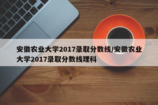 安徽农业大学2017录取分数线/安徽农业大学2017录取分数线理科
