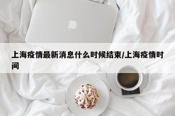 上海疫情最新消息什么时候结束/上海疫情时间