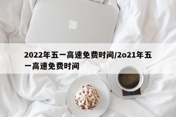 2022年五一高速免费时间/2o21年五一高速免费时间