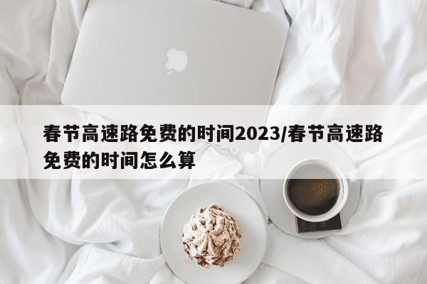 春节高速路免费的时间2023/春节高速路免费的时间怎么算