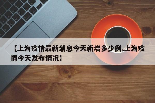 【上海疫情最新消息今天新增多少例,上海疫情今天发布情况】