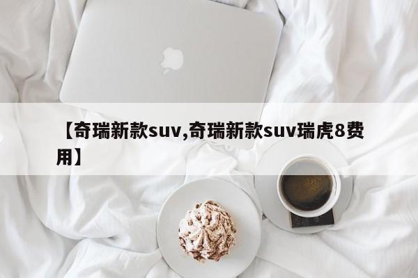 【奇瑞新款suv,奇瑞新款suv瑞虎8费用】