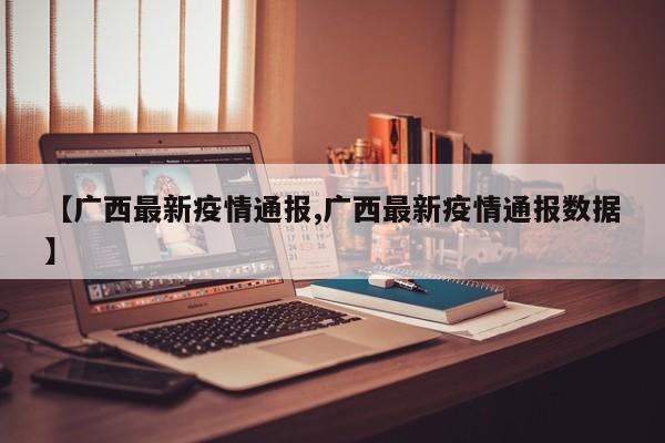 【广西最新疫情通报,广西最新疫情通报数据】