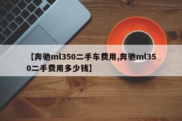 【奔驰ml350二手车费用,奔驰ml350二手费用多少钱】