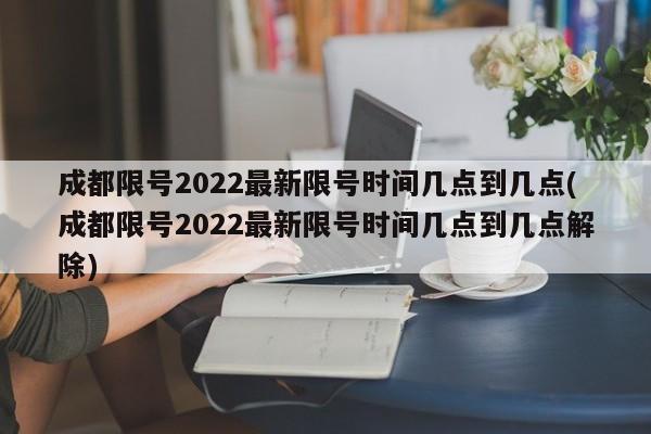 成都限号2022最新限号时间几点到几点(成都限号2022最新限号时间几点到几点解除)