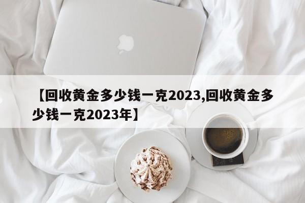 【回收黄金多少钱一克2023,回收黄金多少钱一克2023年】