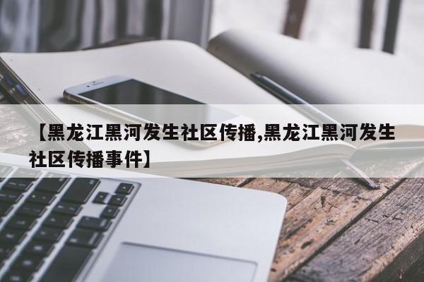 【黑龙江黑河发生社区传播,黑龙江黑河发生社区传播事件】