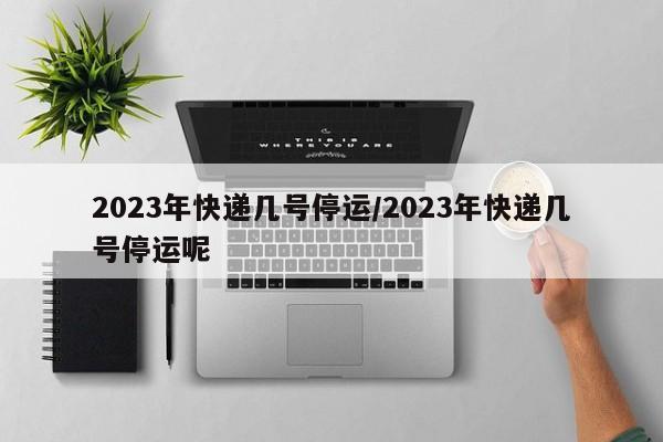 2023年快递几号停运/2023年快递几号停运呢