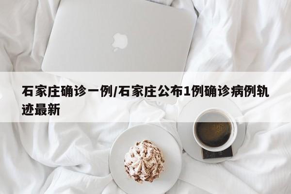 石家庄确诊一例/石家庄公布1例确诊病例轨迹最新