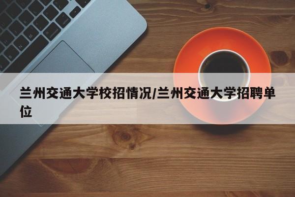 兰州交通大学校招情况/兰州交通大学招聘单位