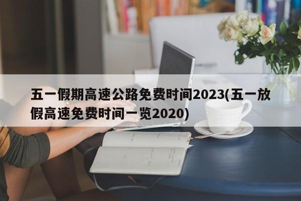 五一假期高速公路免费时间2023(五一放假高速免费时间一览2020)