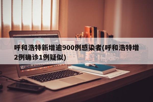 呼和浩特新增逾900例感染者(呼和浩特增2例确诊1例疑似)