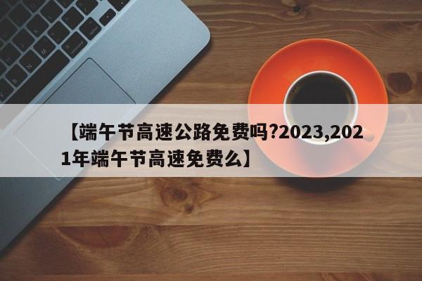 【端午节高速公路免费吗?2023,2021年端午节高速免费么】