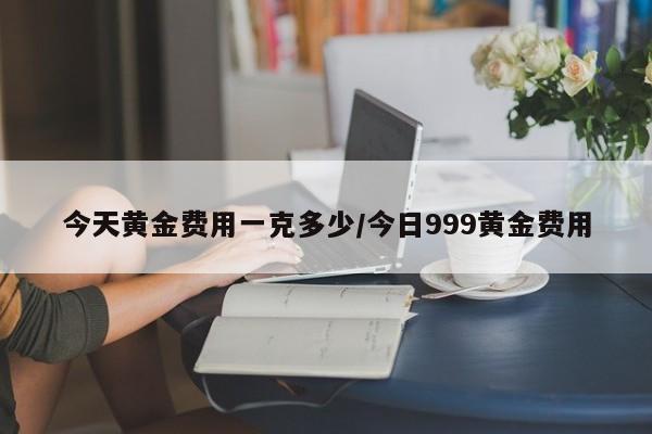 今天黄金费用一克多少/今日999黄金费用