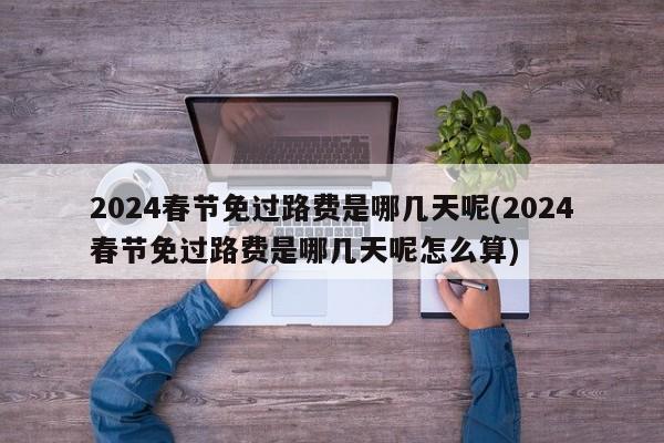 2024春节免过路费是哪几天呢(2024春节免过路费是哪几天呢怎么算)