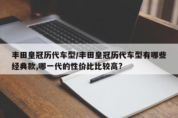 丰田皇冠历代车型/丰田皇冠历代车型有哪些经典款,哪一代的性价比比较高?