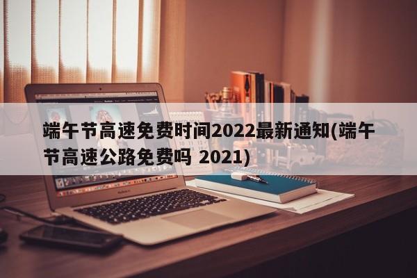 端午节高速免费时间2022最新通知(端午节高速公路免费吗 2021)