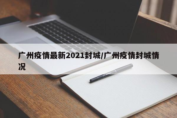广州疫情最新2021封城/广州疫情封城情况