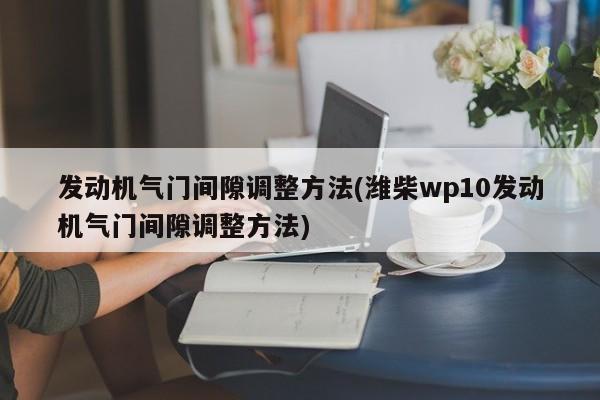 发动机气门间隙调整方法(潍柴wp10发动机气门间隙调整方法)
