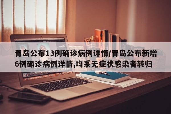 青岛公布13例确诊病例详情/青岛公布新增6例确诊病例详情,均系无症状感染者转归