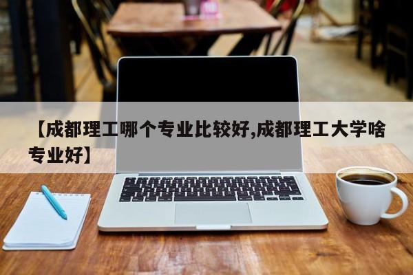 【成都理工哪个专业比较好,成都理工大学啥专业好】