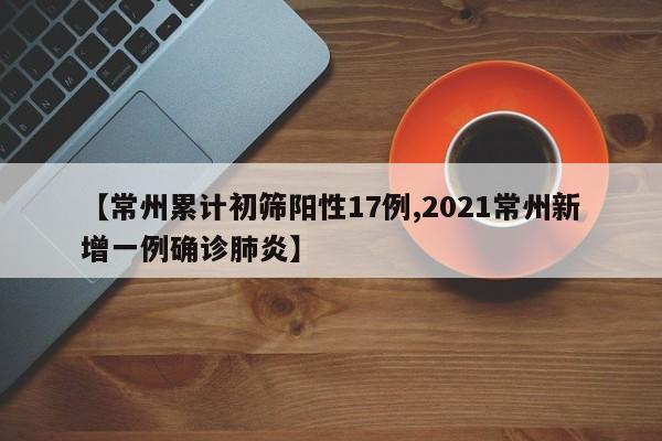 【常州累计初筛阳性17例,2021常州新增一例确诊肺炎】