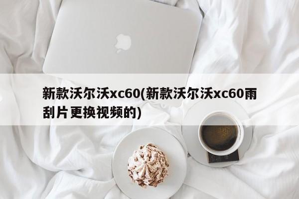 新款沃尔沃xc60(新款沃尔沃xc60雨刮片更换视频的)