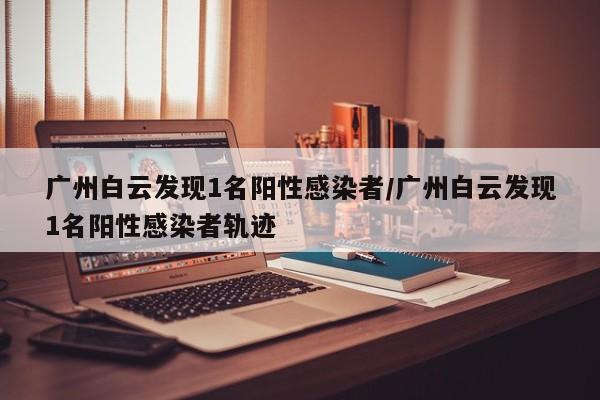 广州白云发现1名阳性感染者/广州白云发现1名阳性感染者轨迹