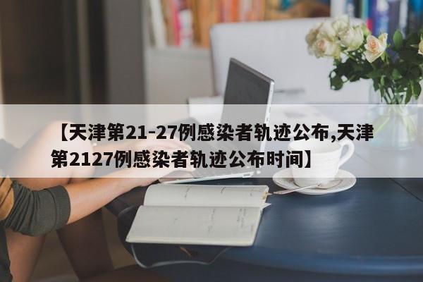 【天津第21-27例感染者轨迹公布,天津第2127例感染者轨迹公布时间】