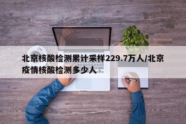 北京核酸检测累计采样229.7万人/北京疫情核酸检测多少人