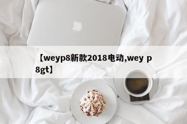【weyp8新款2018电动,wey p8gt】
