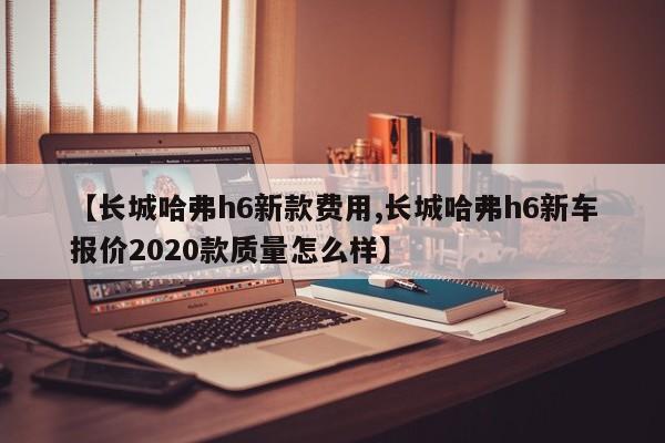 【长城哈弗h6新款费用,长城哈弗h6新车报价2020款质量怎么样】
