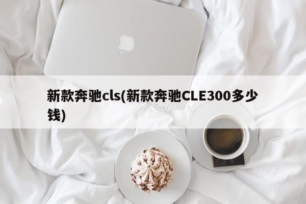 新款奔驰cls(新款奔驰CLE300多少钱)