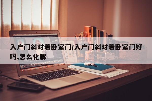 入户门斜对着卧室门/入户门斜对着卧室门好吗,怎么化解