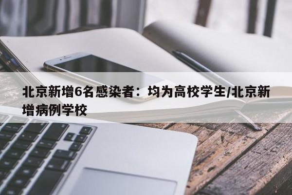北京新增6名感染者：均为高校学生/北京新增病例学校
